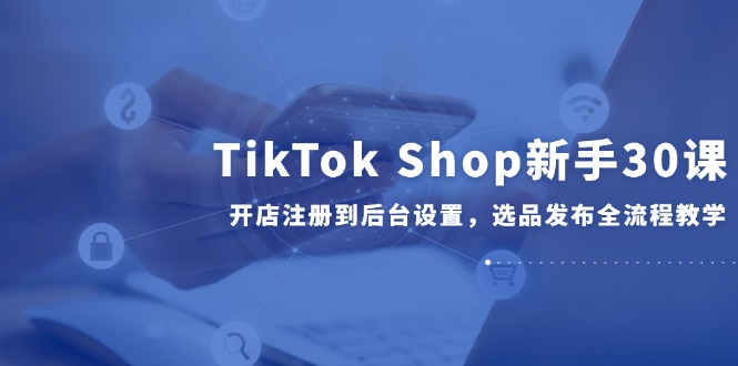 TikTok Shop新手30课，开店注册到后台设置，选品发布全流程教学-新时光资源网