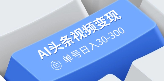 AI头条视频变现：AI原创搬运玩法，无需剪辑，多平台发布，单号日入30-300-新时光资源网