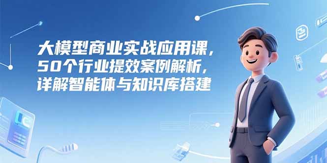 大模型商业实战应用课，50个行业提效案例解析，详解智能体与知识库搭建-新时光资源网