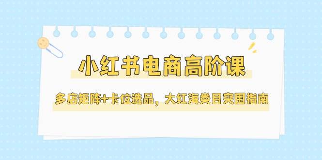 小红书电商高阶课，多店矩阵+卡位选品，大红海类目突围指南(更新5月)-新时光资源网