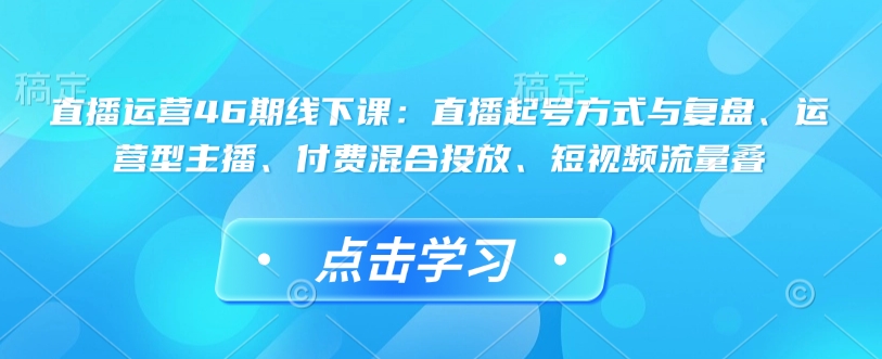 直播运营46期线下课：直播起号方式与复盘、运营型主播、付费混合投放、短视频流量叠-新时光资源网