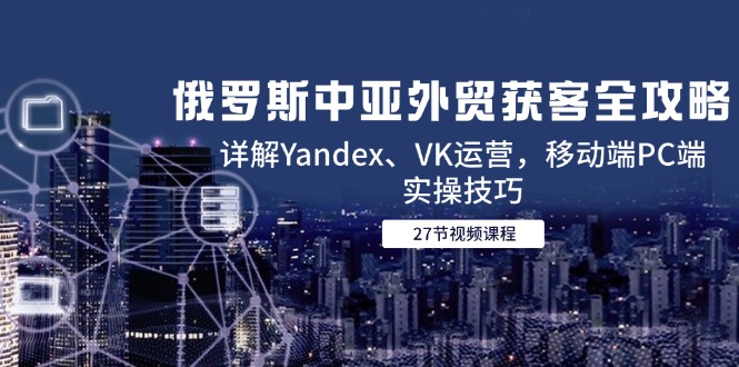 俄罗斯中亚外贸获客全攻略，详解Yandex、VK运营，移动端PC端实操技巧-新时光资源网