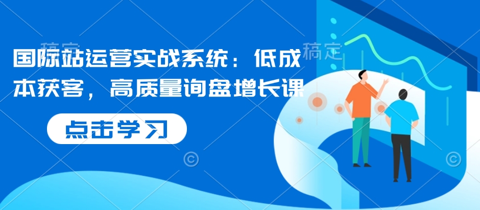 国际站运营实战系统：低成本获客，高质量询盘增长课-新时光资源网