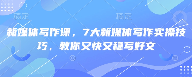 新媒体写作课，7大新媒体写作实操技巧，教你又快又稳写好文-新时光资源网