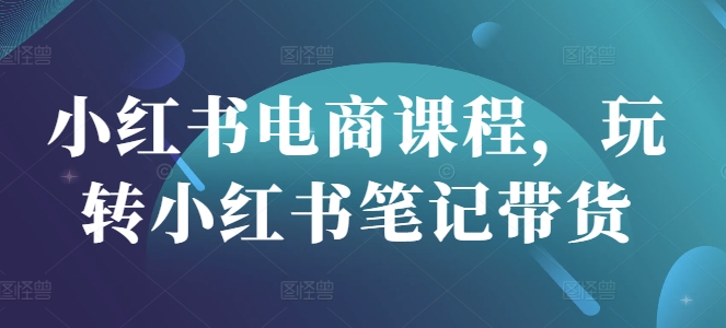 小红书电商课程，玩转小红书笔记带货-新时光资源网