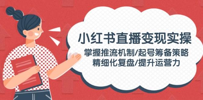 小红书直播变现实操：掌握推流机制/起号筹备策略/精细化复盘/提升运营力-新时光资源网