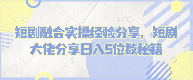 短剧融合实操经验分享，短剧大佬分享日入5位数秘籍-新时光资源网