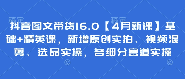 抖音图文带货16.0【4月新课】基础+精英课，新增原创实拍、视频混剪、选品实操，各细分赛道实操-新时光资源网