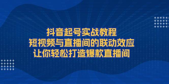抖音起号实战教程，短视频与直播间的联动效应，让你轻松打造爆款直播间-新时光资源网