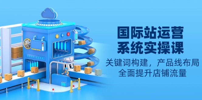国际站运营系统实操课：关键词构建，产品线布局，全面提升店铺流量-新时光资源网