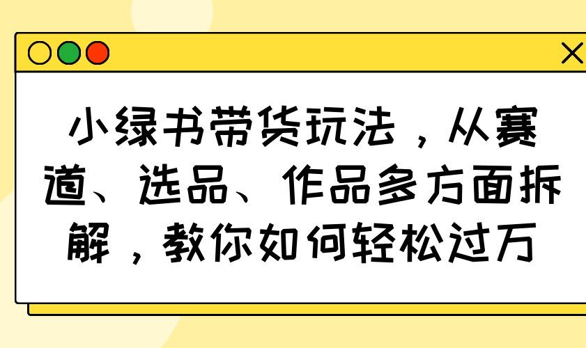 小绿书带货玩法，从赛道、选品、作品多方面拆解，教你如何轻松过万-新时光资源网