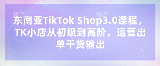 东南亚TikTok Shop3.0课程，TK小店​从初级到高阶，运营出单干货输出-新时光资源网