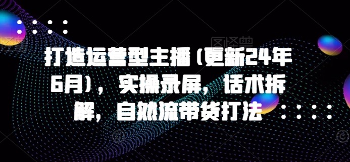 打造运营型主播(更新25年2月)，实操录屏，话术拆解，自然流带货打法-新时光资源网
