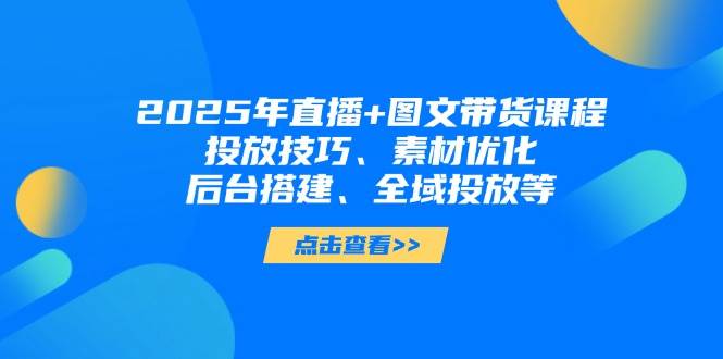 2025年短视频图文带货+直播带货：投放技巧、素材优化、后台搭建、全域投放等-新时光资源网