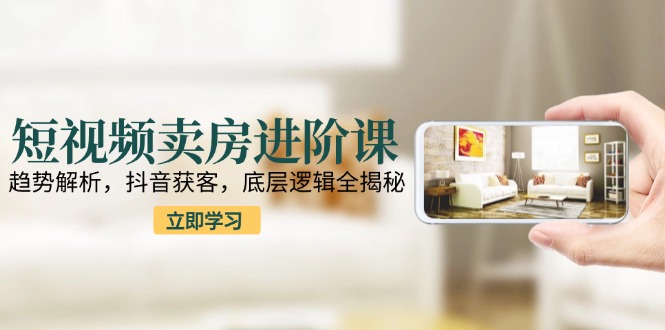 短视频卖房进阶课：趋势解析，抖音获客，底层逻辑全揭秘-新时光资源网