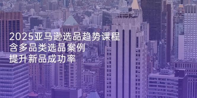 2025亚马逊选品趋势课程，含多品类选品案例，提升新品成功率-新时光资源网