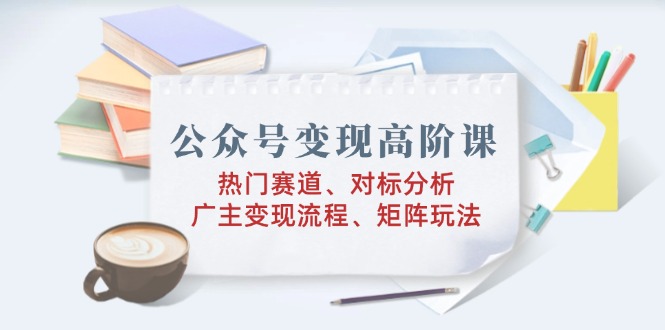 公众号变现高阶课：热门赛道、对标分析、广告主变现流程、矩阵玩法-新时光资源网